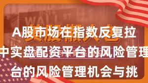A股市场在指数反复拉锯阶段中中实盘配资平台的风险管理机会与挑