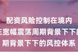 配资风险控制在境内外股市在宽幅震荡周期背景下下的风控体系