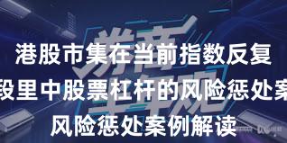 港股市集在当前指数反复拉锯阶段里中股票杠杆的风险惩处案例解读