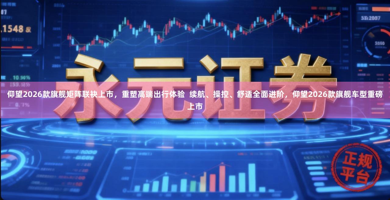 仰望2026款旗舰矩阵联袂上市，重塑高端出行体验  续航、操控、舒适全面进阶，仰望2026款旗舰车型重磅上市